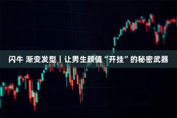 闪牛 渐变发型｜让男生颜值“开挂”的秘密武器