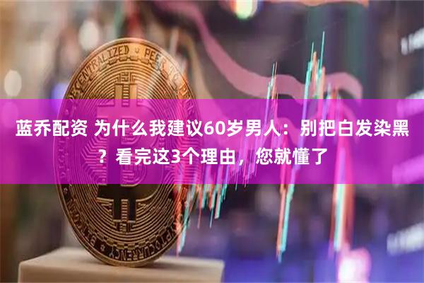 蓝乔配资 为什么我建议60岁男人：别把白发染黑？看完这3个理由，您就懂了