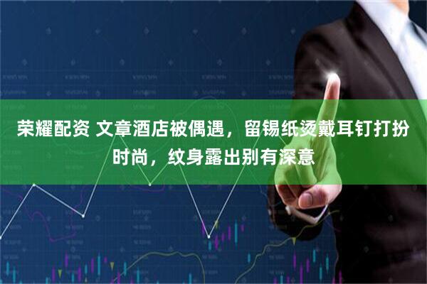 荣耀配资 文章酒店被偶遇，留锡纸烫戴耳钉打扮时尚，纹身露出别有深意