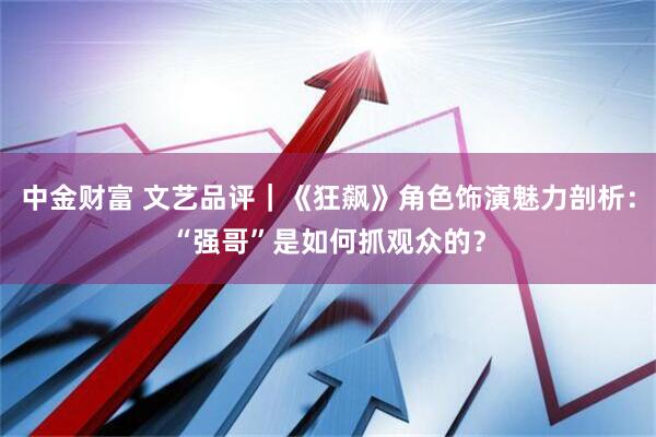 中金财富 文艺品评｜《狂飙》角色饰演魅力剖析：“强哥”是如何抓观众的？