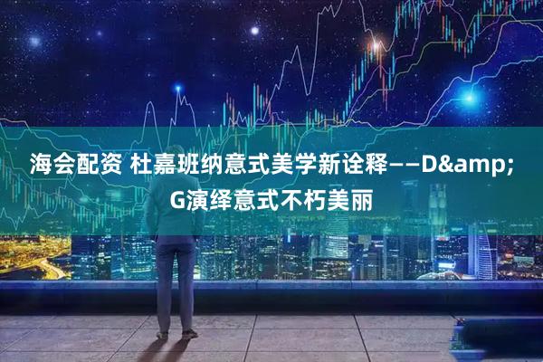 海会配资 杜嘉班纳意式美学新诠释——D&G演绎意式不朽美丽