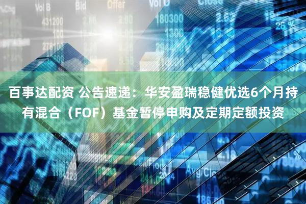 百事达配资 公告速递：华安盈瑞稳健优选6个月持有混合（FOF）基金暂停申购及定期定额投资