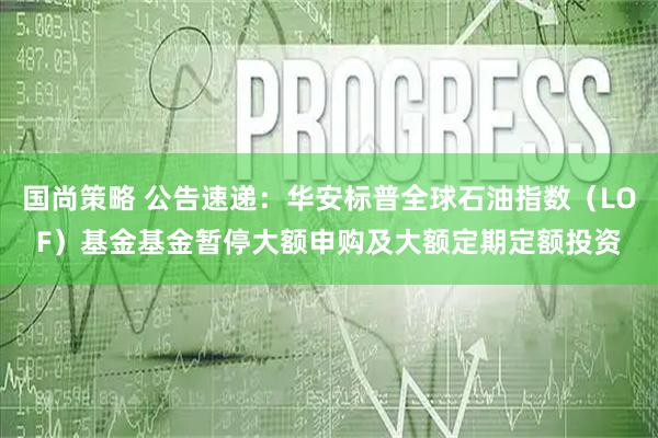 国尚策略 公告速递：华安标普全球石油指数（LOF）基金基金暂停大额申购及大额定期定额投资