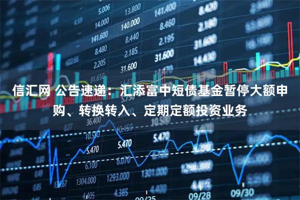 信汇网 公告速递：汇添富中短债基金暂停大额申购、转换转入、定期定额投资业务