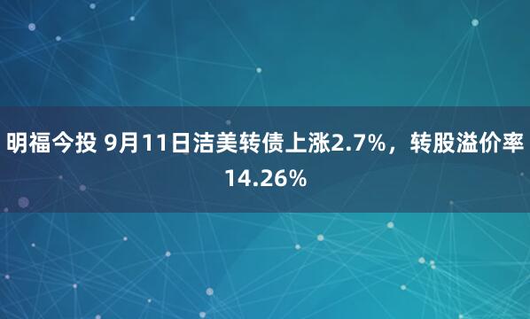 明福今投 9月11日洁美转债上涨2.7%，转股溢价率14.26%