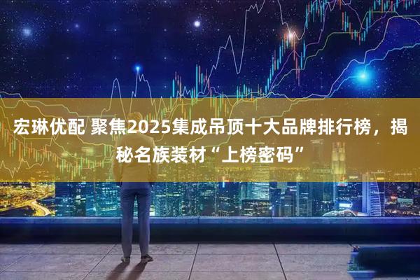 宏琳优配 聚焦2025集成吊顶十大品牌排行榜，揭秘名族装材“上榜密码”