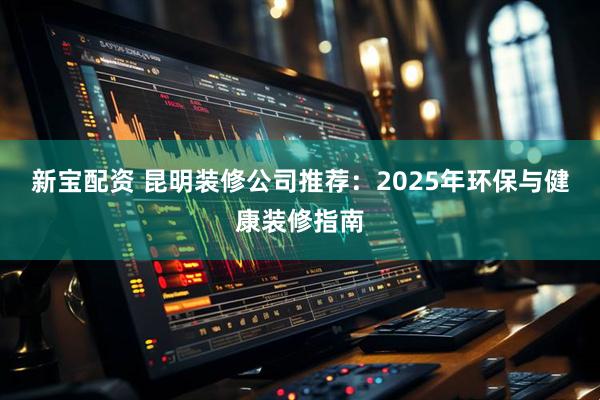 新宝配资 昆明装修公司推荐：2025年环保与健康装修指南