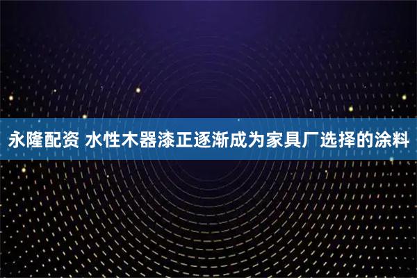永隆配资 水性木器漆正逐渐成为家具厂选择的涂料