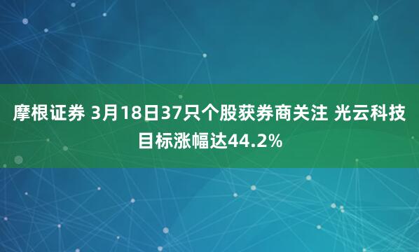 摩根证券 3月18日37只个股获券商关注 光云科技目标涨幅达44.2%