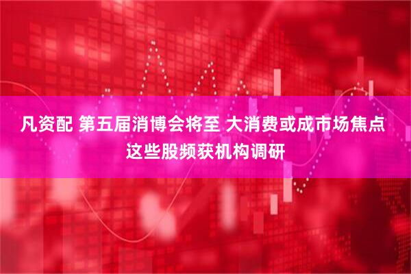 凡资配 第五届消博会将至 大消费或成市场焦点 这些股频获机构调研