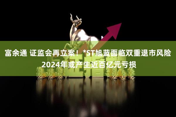 富余通 证监会再立案！*ST旭蓝面临双重退市风险 2024年或产生近百亿元亏损