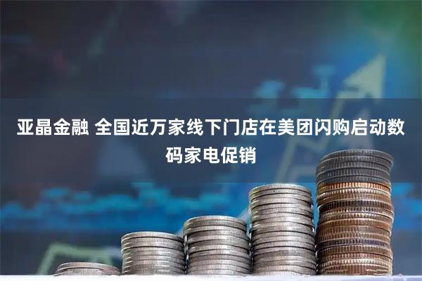 亚晶金融 全国近万家线下门店在美团闪购启动数码家电促销