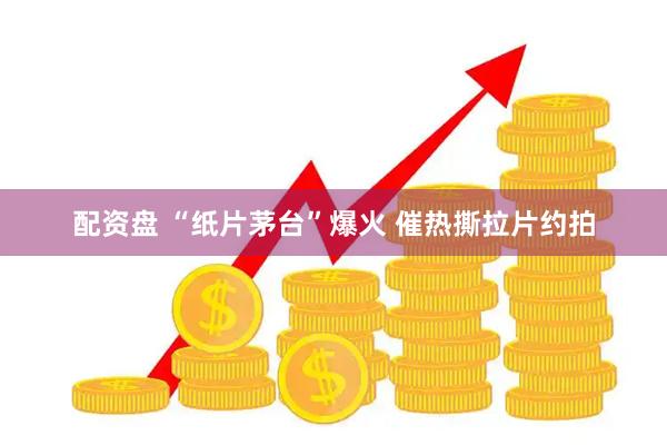 配资盘 “纸片茅台”爆火 催热撕拉片约拍