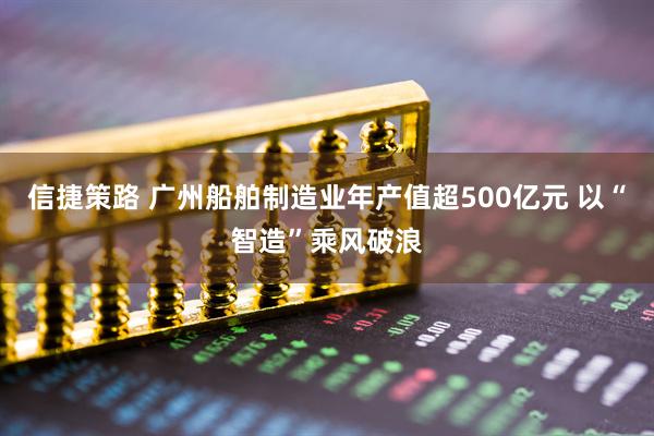 信捷策路 广州船舶制造业年产值超500亿元 以“智造”乘风破浪