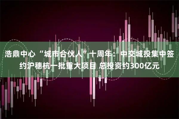 浩鼎中心 “城市合伙人”十周年：中交城投集中签约沪穗杭一批重大项目 总投资约300亿元