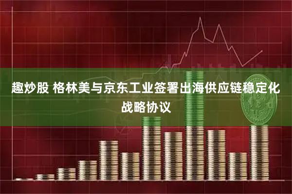 趣炒股 格林美与京东工业签署出海供应链稳定化战略协议