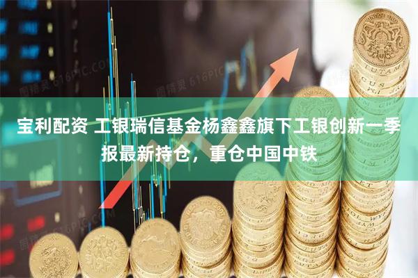 宝利配资 工银瑞信基金杨鑫鑫旗下工银创新一季报最新持仓，重仓中国中铁