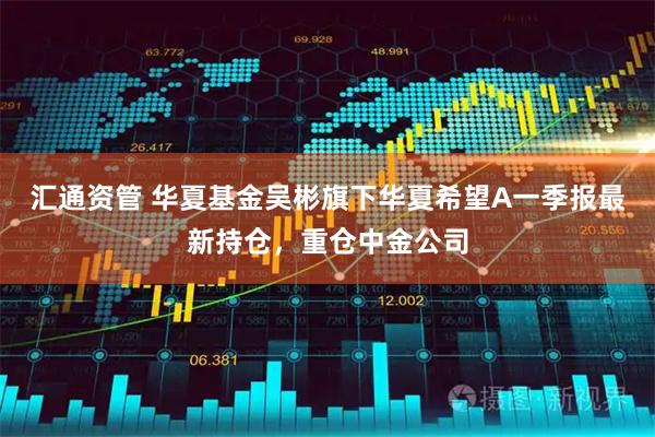 汇通资管 华夏基金吴彬旗下华夏希望A一季报最新持仓，重仓中金公司