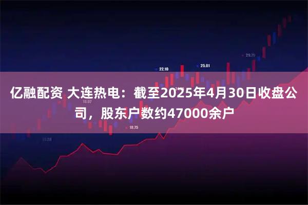 亿融配资 大连热电：截至2025年4月30日收盘公司，股东户数约47000余户