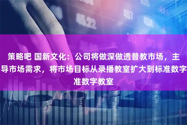 策略吧 国新文化：公司将做深做透普教市场，主动引导市场需求，将市场目标从录播教室扩大到标准数字教室