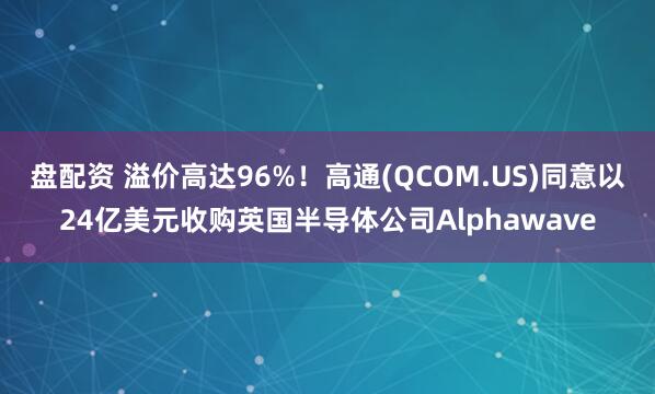 盘配资 溢价高达96%！高通(QCOM.US)同意以24亿美元收购英国半导体公司Alphawave