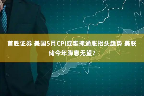 首胜证券 美国5月CPI或难掩通胀抬头趋势 美联储今年降息无望？