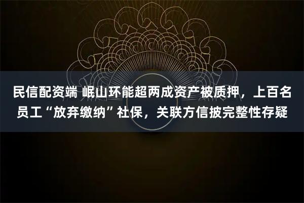 民信配资端 岷山环能超两成资产被质押，上百名员工“放弃缴纳”社保，关联方信披完整性存疑