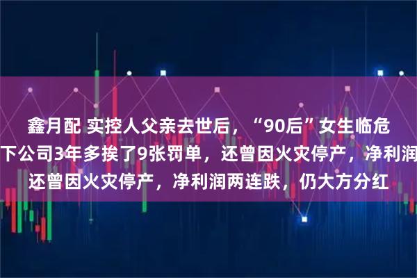 鑫月配 实控人父亲去世后，“90后”女生临危接班，冲刺上市！旗下公司3年多挨了9张罚单，还曾因火灾停产，净利润两连跌，仍大方分红