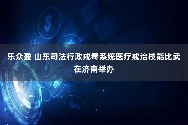 乐众盈 山东司法行政戒毒系统医疗戒治技能比武在济南举办