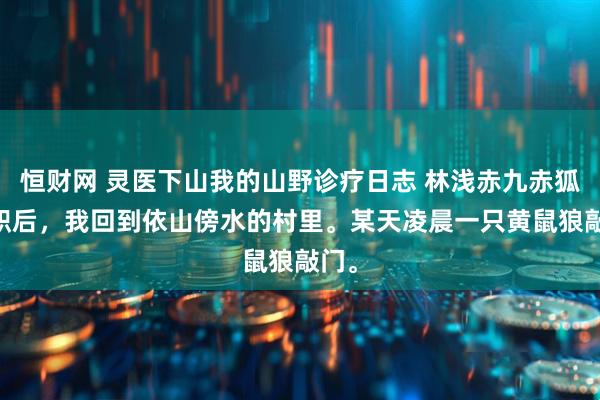 恒财网 灵医下山我的山野诊疗日志 林浅赤九赤狐 辞职后，我回到依山傍水的村里。某天凌晨一只黄鼠狼敲门。