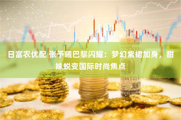 日富农优配 张予曦巴黎闪耀：梦幻紫裙加身，甜妹蜕变国际时尚焦点