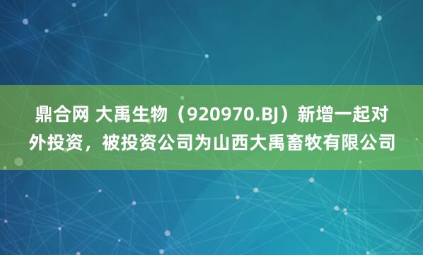 鼎合网 大禹生物（920970.BJ）新增一起对外投资，被投资公司为山西大禹畜牧有限公司