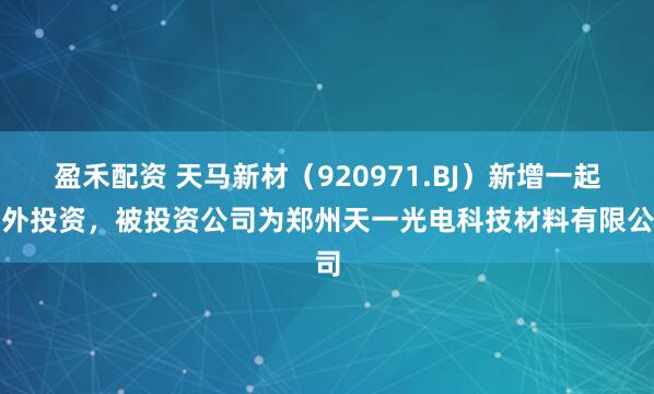 盈禾配资 天马新材（920971.BJ）新增一起对外投资，被投资公司为郑州天一光电科技材料有限公司