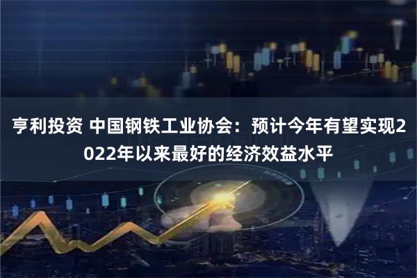 亨利投资 中国钢铁工业协会：预计今年有望实现2022年以来最好的经济效益水平
