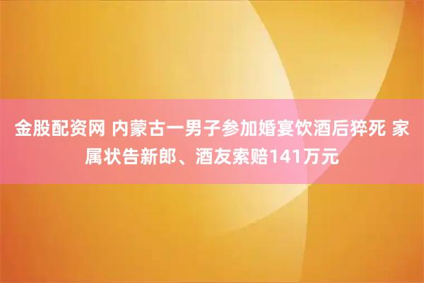 金股配资网 内蒙古一男子参加婚宴饮酒后猝死 家属状告新郎、酒友索赔141万元