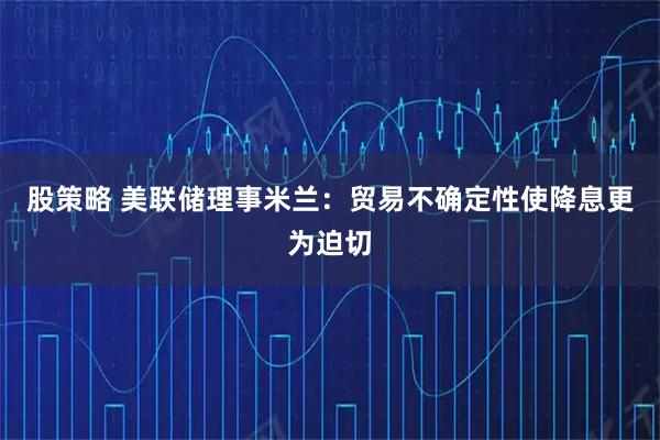 股策略 美联储理事米兰：贸易不确定性使降息更为迫切