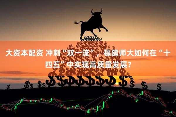 大资本配资 冲刺“双一流”，福建师大如何在“十四五”中实现高质量发展？