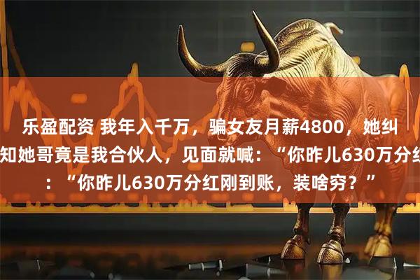 乐盈配资 我年入千万，骗女友月薪4800，她纠结再三带我回家，谁知她哥竟是我合伙人，见面就喊：“你昨儿630万分红刚到账，装啥穷？”