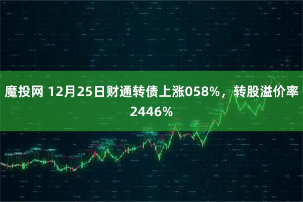 魔投网 12月25日财通转债上涨058%，转股溢价率2446%