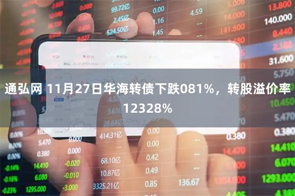 通弘网 11月27日华海转债下跌081%，转股溢价率12328%