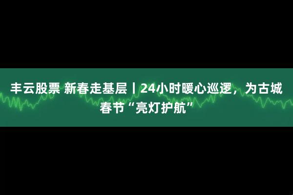 丰云股票 新春走基层丨24小时暖心巡逻，为古城春节“亮灯护航”