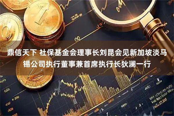 鼎信天下 社保基金会理事长刘昆会见新加坡淡马锡公司执行董事兼首席执行长狄澜一行