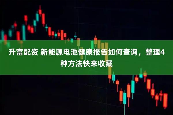 升富配资 新能源电池健康报告如何查询，整理4种方法快来收藏