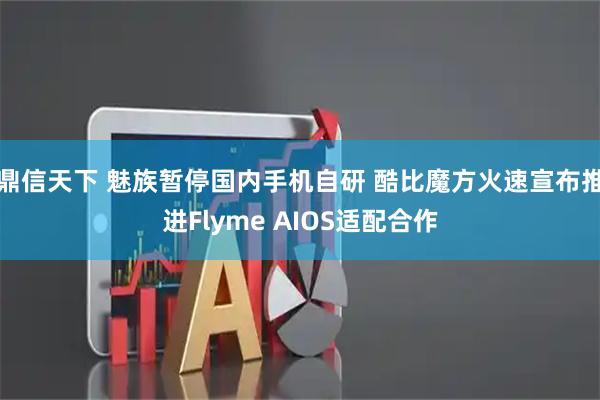 鼎信天下 魅族暂停国内手机自研 酷比魔方火速宣布推进Flyme AIOS适配合作