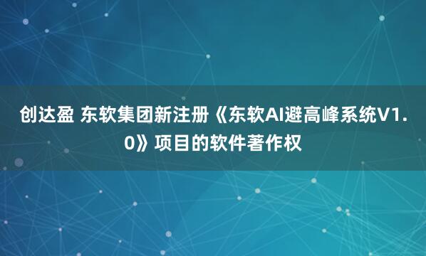 创达盈 东软集团新注册《东软AI避高峰系统V1.0》项目的软件著作权