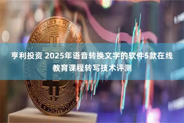 亨利投资 2025年语音转换文字的软件5款在线教育课程转写技术评测