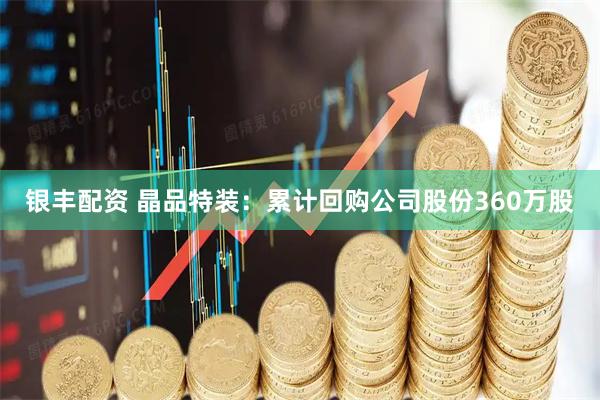 银丰配资 晶品特装：累计回购公司股份360万股