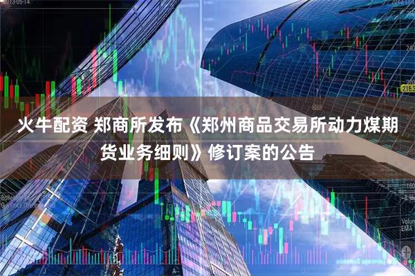 火牛配资 郑商所发布《郑州商品交易所动力煤期货业务细则》修订案的公告