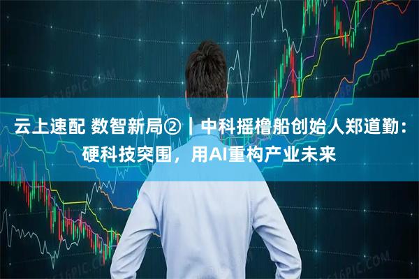 云上速配 数智新局②｜中科摇橹船创始人郑道勤：硬科技突围，用AI重构产业未来