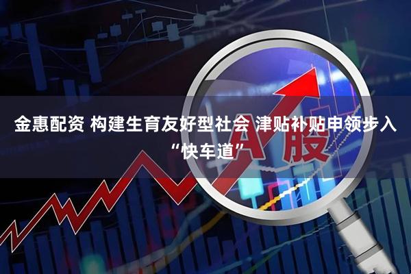 金惠配资 构建生育友好型社会 津贴补贴申领步入“快车道”